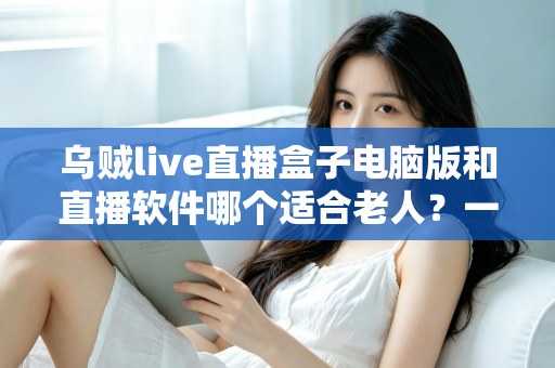 乌贼live直播盒子电脑版和直播软件哪个适合老人?一文看懂两者差异,帮长辈选对直播工具的完整指南 乌贼live直播盒子电脑版和直播软件哪个适合老人?一文看懂两者差异,帮长辈选对直播工具的完整指南