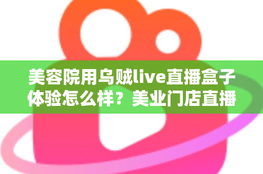 美容院用乌贼live直播盒子体验怎么样?美业门店直播拓客的真实使用感受与全面解析 美容院用乌贼live直播盒子体验怎么样?美业门店直播拓客的真实使用感受与全面解析