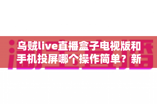 乌贼live直播盒子电视版和手机投屏哪个操作简单？新手必看的操作难度全面对比指南