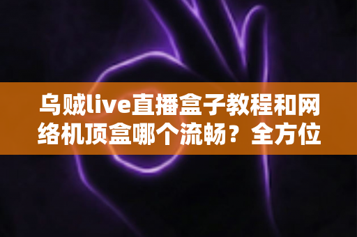 乌贼live直播盒子教程和网络机顶盒哪个流畅?全方位流畅度对比与实用观影指南 乌贼live直播盒子教程和网络机顶盒哪个流畅?全方位流畅度对比与实用观影指南
