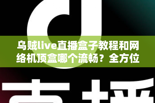 乌贼live直播盒子教程和网络机顶盒哪个流畅？全方位流畅度对比与实用观影指南