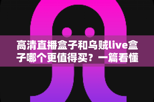 高清直播盒子和乌贼live盒子哪个更值得买？一篇看懂差异的超实用选购指南