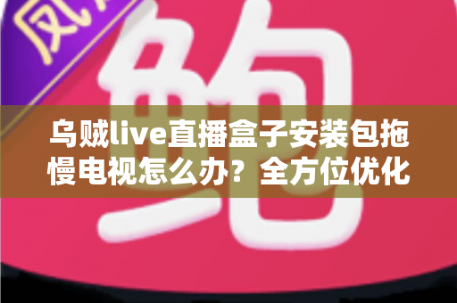 乌贼live直播盒子安装包拖慢电视怎么办？全方位优化指南，让智能电视重现流畅体验