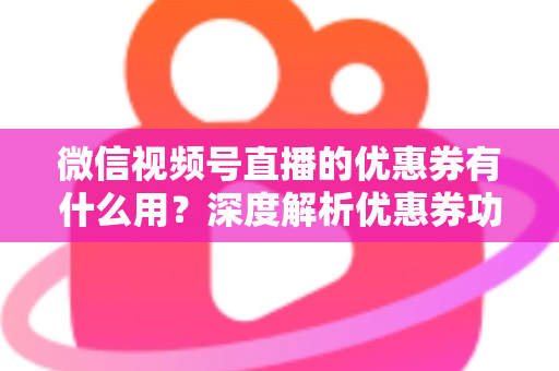 微信视频号直播的优惠券有什么用?深度解析优惠券功能、使用方法与营销价值 微信视频号直播的优惠券有什么用?深度解析优惠券功能、使用方法与营销价值