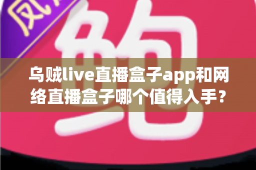 乌贼live直播盒子app和网络直播盒子哪个值得入手？一文读懂选购要点与真实体验对比