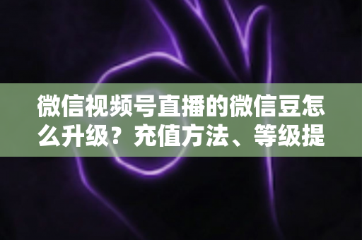 微信视频号直播的微信豆怎么升级？充值方法、等级提升与使用技巧全解析
