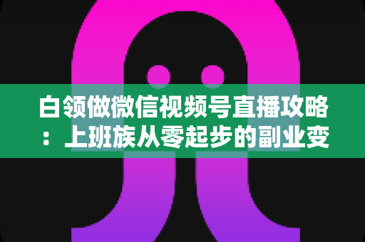 白领做微信视频号直播攻略：上班族从零起步的副业变现实战指南
