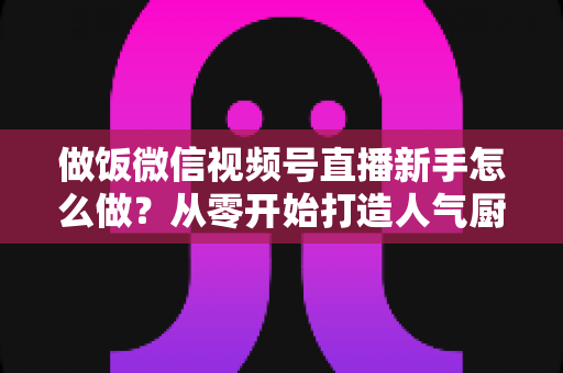 做饭微信视频号直播新手怎么做？从零开始打造人气厨房直播的完整指南