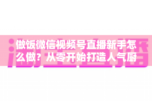 做饭微信视频号直播新手怎么做？从零开始打造人气厨房直播的完整指南