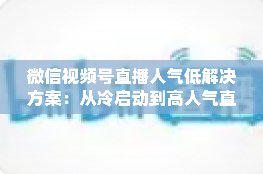 微信视频号直播人气低解决方案：从冷启动到高人气直播间的系统化实战指南