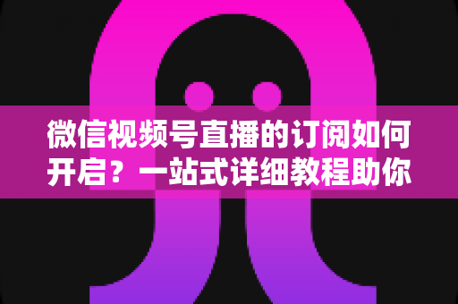 微信视频号直播的订阅如何开启?一站式详细教程助你轻松玩转直播订阅功能 微信视频号直播的订阅如何开启?一站式详细教程助你轻松玩转直播订阅功能