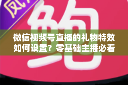 微信视频号直播的礼物特效如何设置？零基础主播必看的完整实操指南