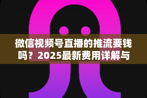 微信视频号直播的推流要钱吗？2025最新费用详解与免费开播全攻略