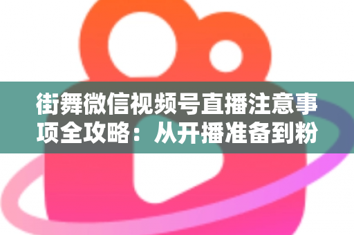 街舞微信视频号直播注意事项全攻略：从开播准备到粉丝运营的完整指南