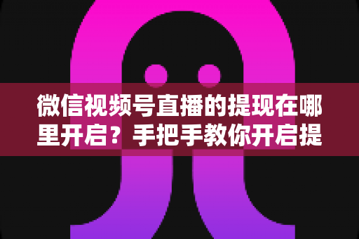 微信视频号直播的提现在哪里开启？手把手教你开启提现功能，直播收益轻松到账