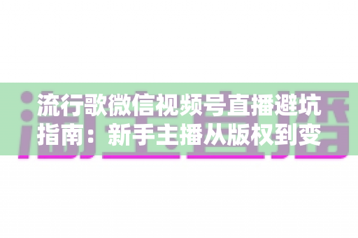 流行歌微信视频号直播避坑指南：新手主播从版权到变现的全流程实战手册