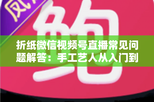 折纸微信视频号直播常见问题解答:手工艺人从入门到精通的实战指南 折纸微信视频号直播常见问题解答:手工艺人从入门到精通的实战指南