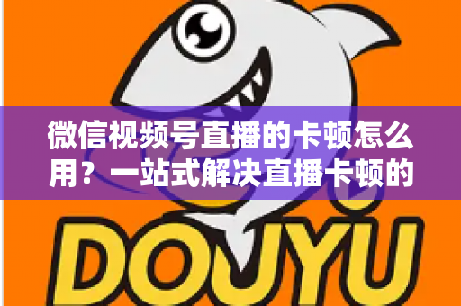 微信视频号直播的卡顿怎么用？一站式解决直播卡顿的实战优化指南