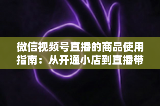 微信视频号直播的商品使用指南：从开通小店到直播带货的全流程实战解析