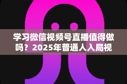 学习微信视频号直播值得做吗？2025年普通人入局视频号直播的全面分析与实战指南