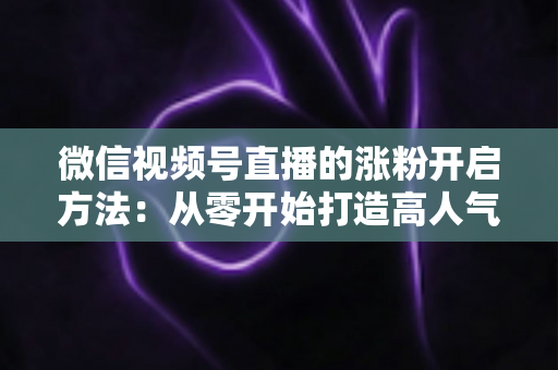 微信视频号直播的涨粉开启方法：从零开始打造高人气直播间的完整指南