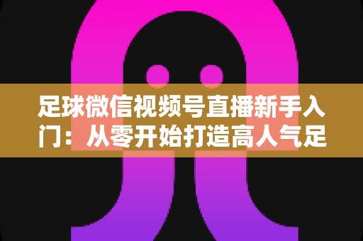 足球微信视频号直播新手入门：从零开始打造高人气足球直播间的完整实战指南