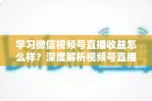 学习微信视频号直播收益怎么样？深度解析视频号直播赚钱模式与真实收益水平