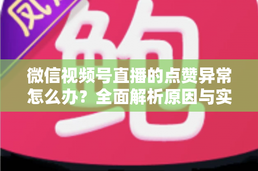 微信视频号直播的点赞异常怎么办？全面解析原因与实用解决方案指南