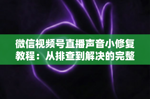 微信视频号直播声音小修复教程：从排查到解决的完整指南，让你的直播音量恢复正常