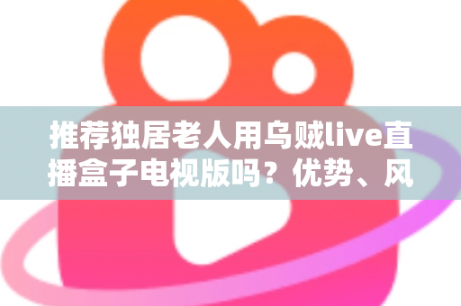 推荐独居老人用乌贼live直播盒子电视版吗？优势、风险与实用指南全解析