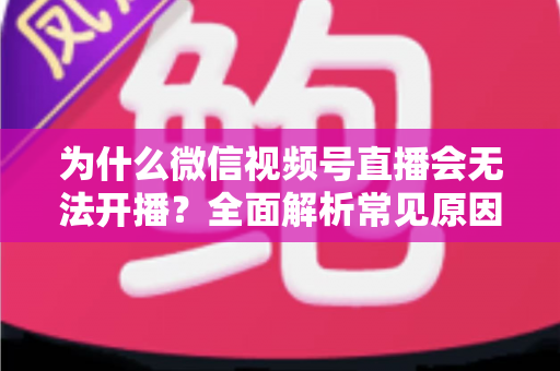 为什么微信视频号直播会无法开播？全面解析常见原因与实用解决方法