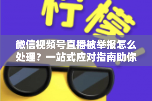 微信视频号直播被举报怎么处理？一站式应对指南助你快速恢复直播