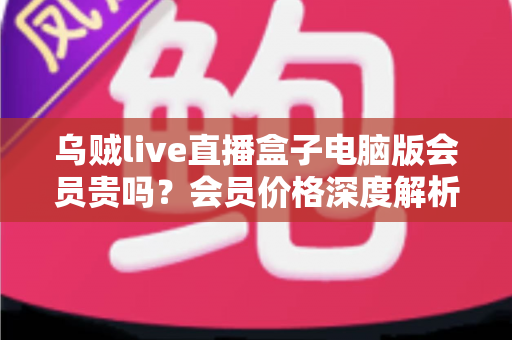 乌贼live直播盒子电脑版会员贵吗？会员价格深度解析与高性价比开通全指南