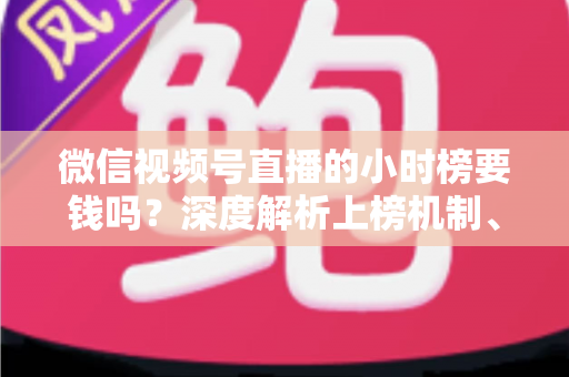 微信视频号直播的小时榜要钱吗？深度解析上榜机制、真实成本与免费冲榜实用攻略