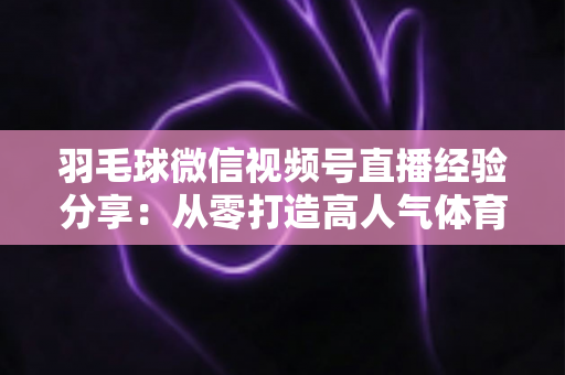 羽毛球微信视频号直播经验分享:从零打造高人气体育直播间的实战指南 羽毛球微信视频号直播经验分享:从零打造高人气体育直播间的实战指南