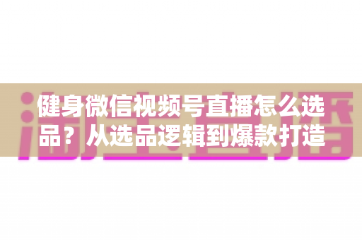 健身微信视频号直播怎么选品？从选品逻辑到爆款打造的全流程实战指南