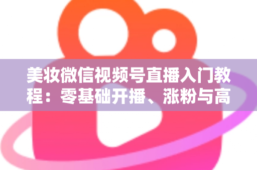 美妆微信视频号直播入门教程:零基础开播、涨粉与高转化的全流程实战指南 美妆微信视频号直播入门教程:零基础开播、涨粉与高转化的全流程实战指南