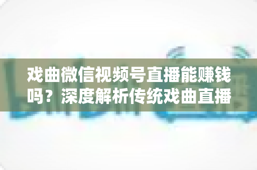 戏曲微信视频号直播能赚钱吗？深度解析传统戏曲直播的变现机遇与实操路径