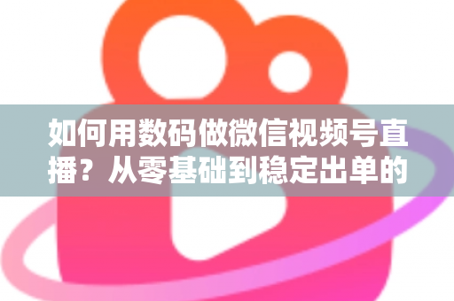 如何用数码做微信视频号直播？从零基础到稳定出单的全流程实战指南