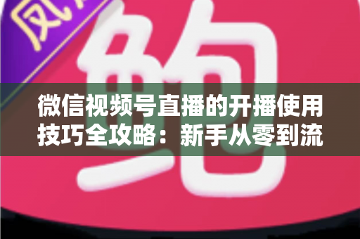 微信视频号直播的开播使用技巧全攻略：新手从零到流量倍增的实战指南