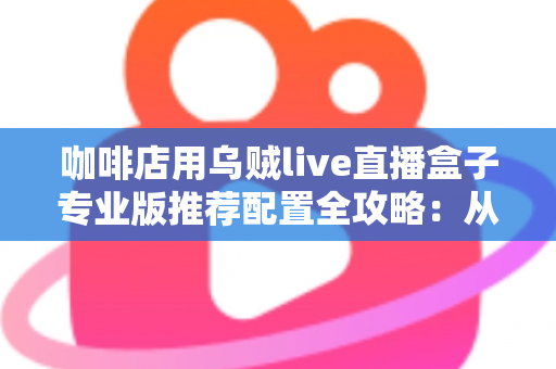 咖啡店用乌贼live直播盒子专业版推荐配置全攻略：从硬件到场景一次讲透