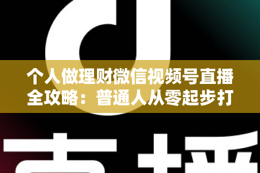 个人做理财微信视频号直播全攻略：普通人从零起步打造高信任理财直播间的实战指南