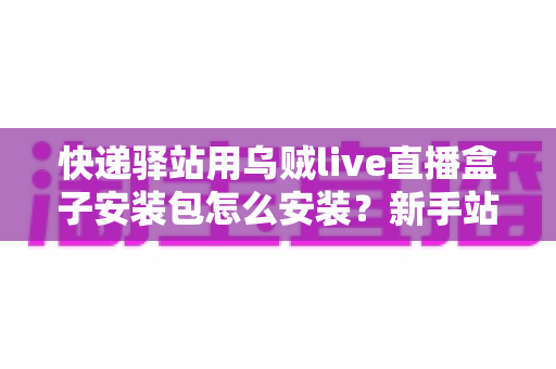 快递驿站用乌贼live直播盒子安装包怎么安装？新手站长一看就会的完整安装教程