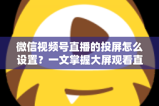 微信视频号直播的投屏怎么设置？一文掌握大屏观看直播的完整攻略