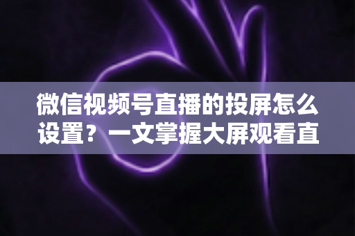 微信视频号直播的投屏怎么设置？一文掌握大屏观看直播的完整攻略