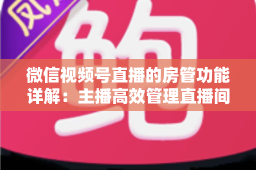 微信视频号直播的房管功能详解:主播高效管理直播间的实战运营指南 微信视频号直播的房管功能详解:主播高效管理直播间的实战运营指南
