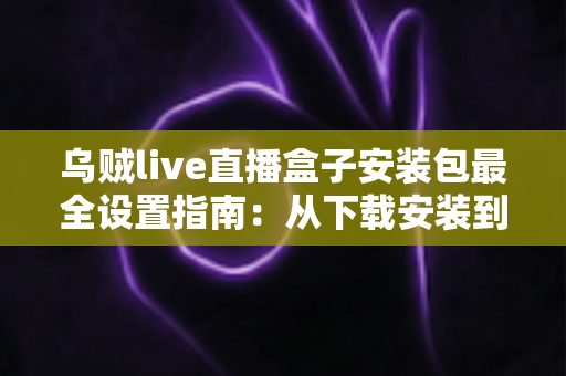 乌贼live直播盒子安装包最全设置指南：从下载安装到深度优化的完整教程