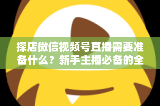 探店微信视频号直播需要准备什么？新手主播必备的全流程准备清单与避坑指南