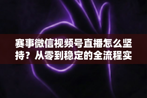 赛事微信视频号直播怎么坚持？从零到稳定的全流程实战指南