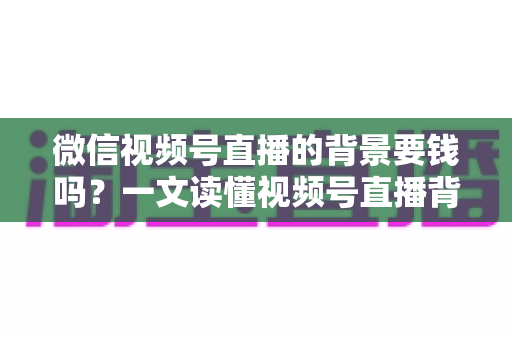 微信视频号直播的背景要钱吗？一文读懂视频号直播背景设置费用与免费技巧